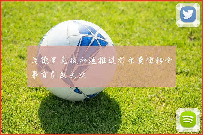 马德里竞技加速推进尤尔曼德转会事宜引发关注