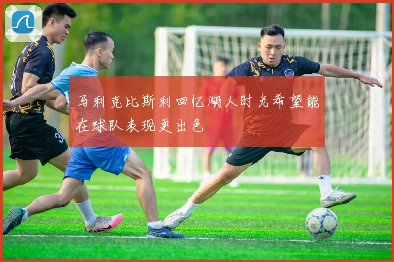 马利克比斯利回忆湖人时光希望能在球队表现更出色
