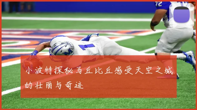 小波特探秘马丘比丘感受天空之城的壮丽与奇迹