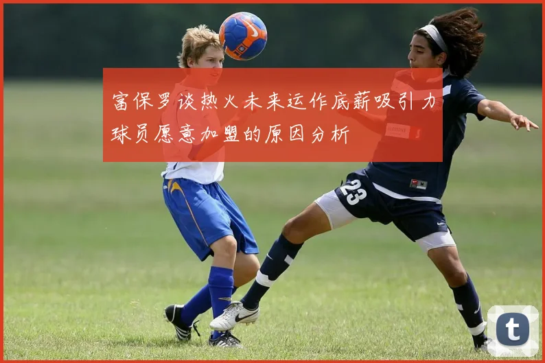 富保罗谈热火未来运作底薪吸引力球员愿意加盟的原因分析