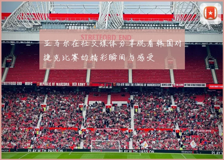 亚马尔在社交媒体分享观看韩国对捷克比赛的精彩瞬间与感受