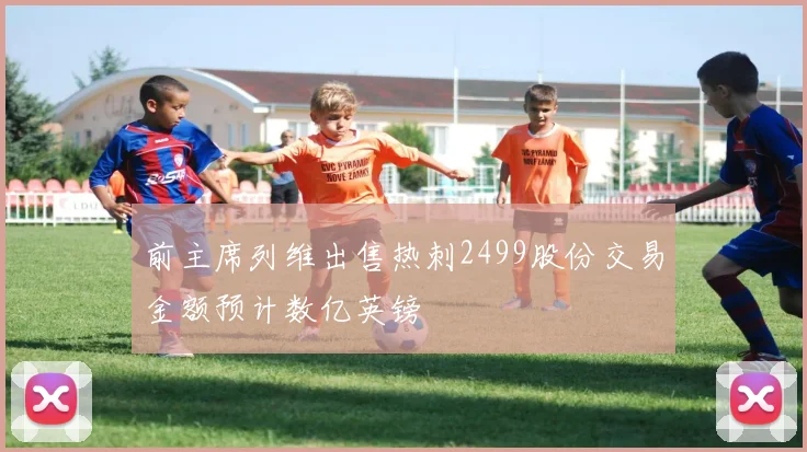 前主席列维出售热刺2499股份交易金额预计数亿英镑