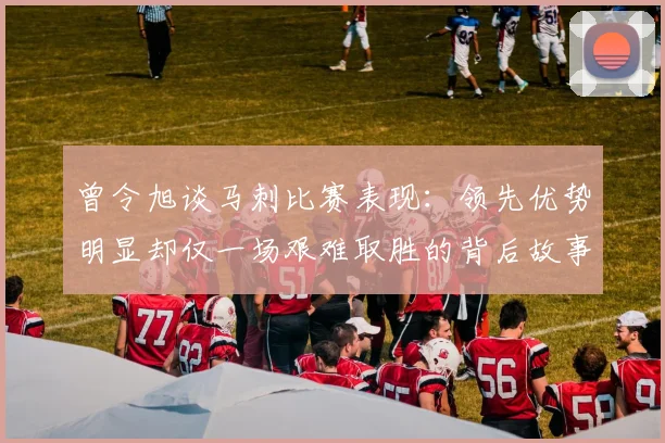 曾令旭谈马刺比赛表现：领先优势明显却仅一场艰难取胜的背后故事