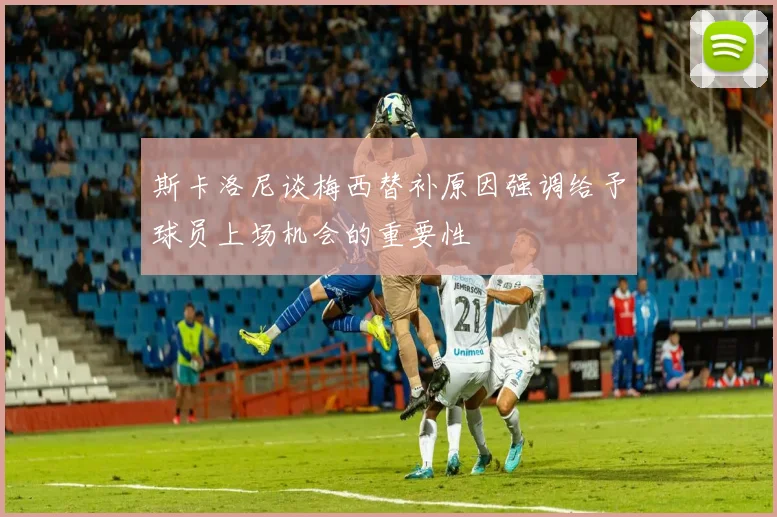 斯卡洛尼谈梅西替补原因强调给予球员上场机会的重要性