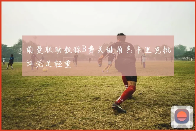 前曼联助教称B费关键角色卡里克批评无足轻重