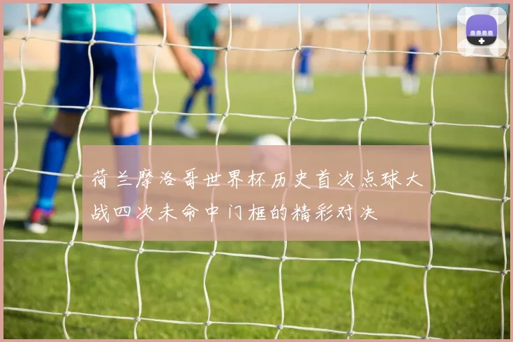 荷兰摩洛哥世界杯历史首次点球大战四次未命中门框的精彩对决