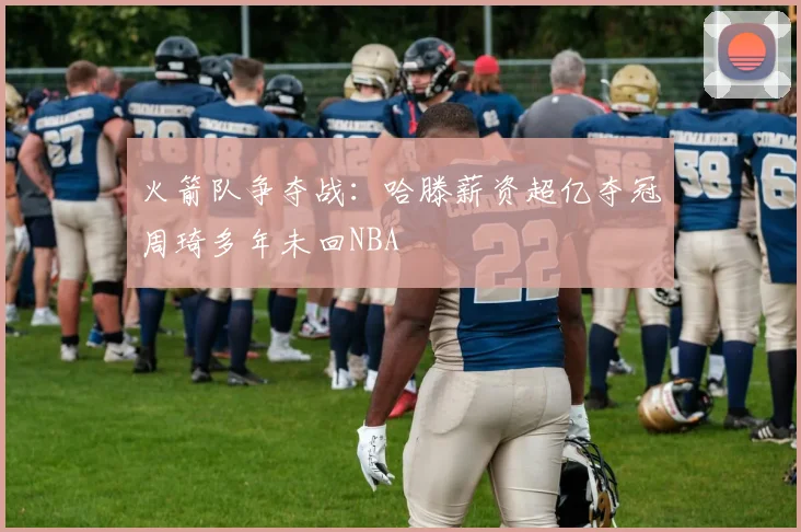 火箭队争夺战：哈滕薪资超亿夺冠周琦多年未回NBA